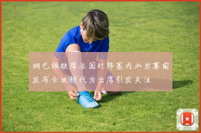 姆巴佩缺席法国对阵塞内加尔赛前发布会坎特代为出席引发关注