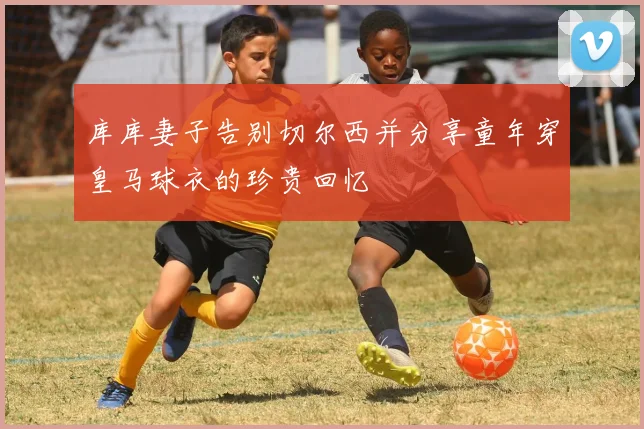 库库妻子告别切尔西并分享童年穿皇马球衣的珍贵回忆