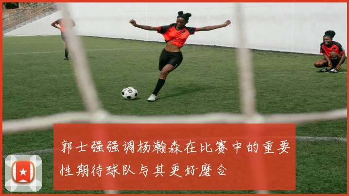 郭士强强调杨瀚森在比赛中的重要性期待球队与其更好磨合