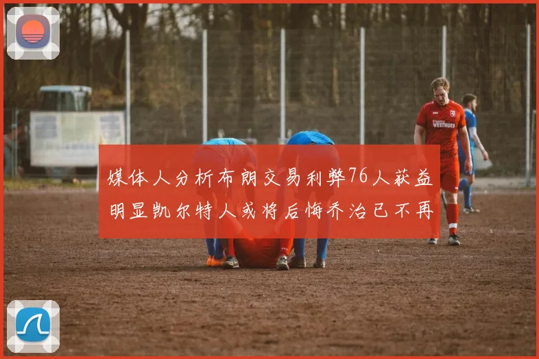 媒体人分析布朗交易利弊76人获益明显凯尔特人或将后悔乔治已不再巅峰