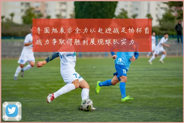 李国旭表示全力以赴迎战足协杯首战力争取得胜利展现球队实力