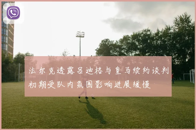 法尔克透露吕迪格与皇马续约谈判初期受队内氛围影响进展缓慢