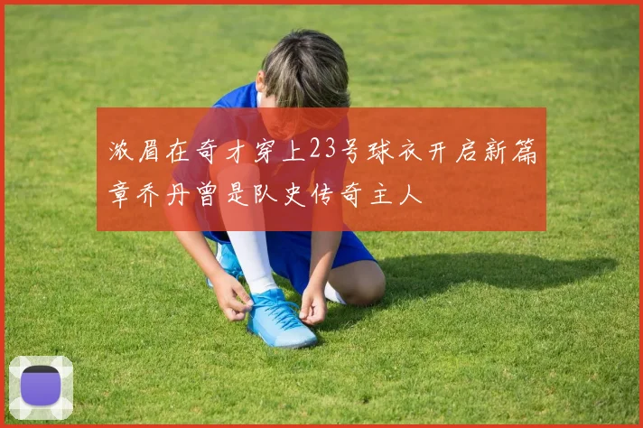 浓眉在奇才穿上23号球衣开启新篇章乔丹曾是队史传奇主人