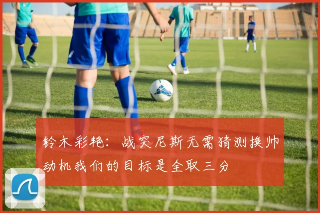 铃木彩艳：战突尼斯无需猜测换帅动机我们的目标是全取三分