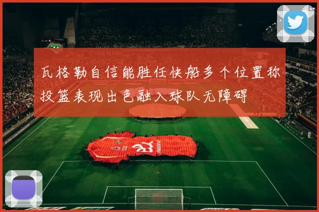 瓦格勒自信能胜任快船多个位置称投篮表现出色融入球队无障碍