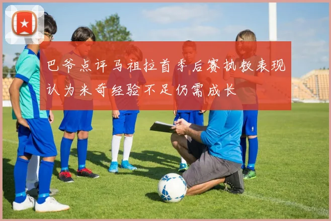 巴爷点评马祖拉首季后赛执教表现认为米奇经验不足仍需成长