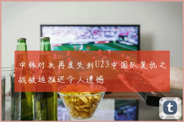 中韩对决再度失利U23中国队复仇之战被迫推迟令人遗憾