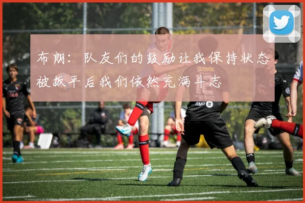 布朗：队友们的鼓励让我保持状态被扳平后我们依然充满斗志
