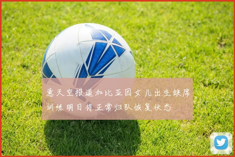 意天空报道加比亚因女儿出生缺席训练明日将正常归队恢复状态
