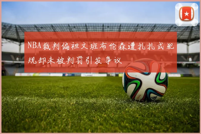 NBA裁判偏袒文班布伦森遭扎扎式犯规却未被判罚引发争议