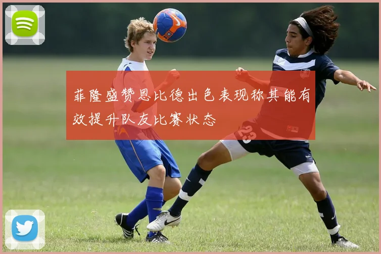 菲隆盛赞恩比德出色表现称其能有效提升队友比赛状态