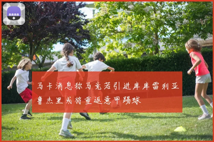 马卡消息称马竞若引进库库雷利亚鲁杰里或将重返意甲踢球