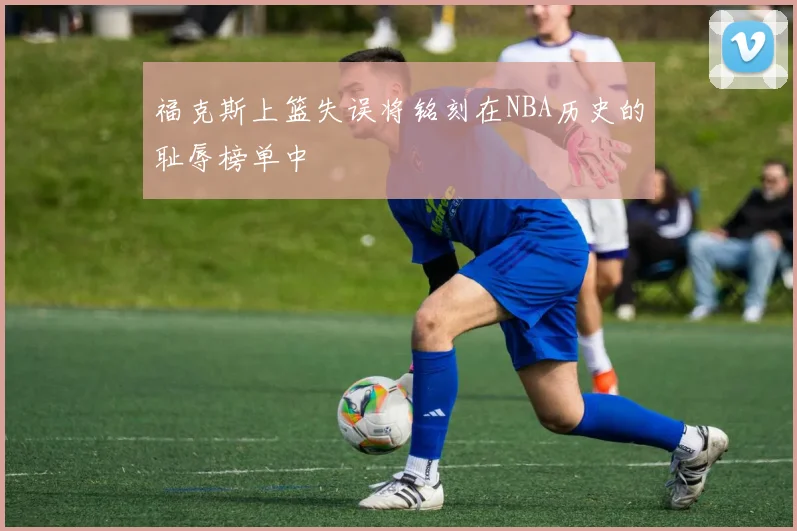 福克斯上篮失误将铭刻在NBA历史的耻辱榜单中